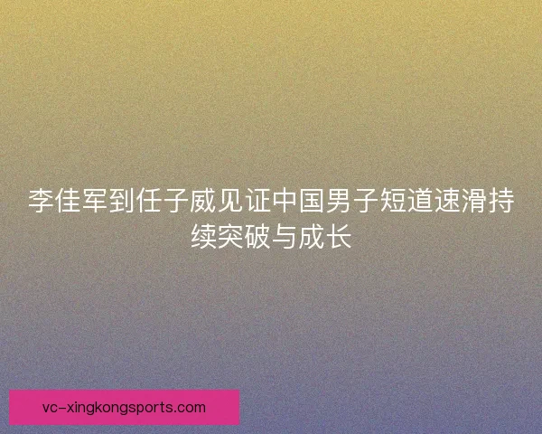 李佳军到任子威见证中国男子短道速滑持续突破与成长 李佳军到任子威见证中国男子短道速滑持续突破与成长