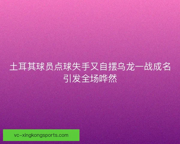 土耳其球员点球失手又自摆乌龙一战成名引发全场哗然