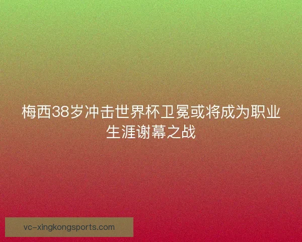 梅西38岁冲击世界杯卫冕或将成为职业生涯谢幕之战