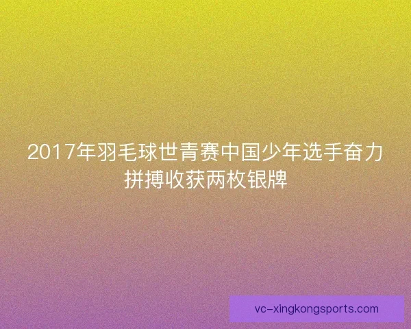2017年羽毛球世青赛中国少年选手奋力拼搏收获两枚银牌