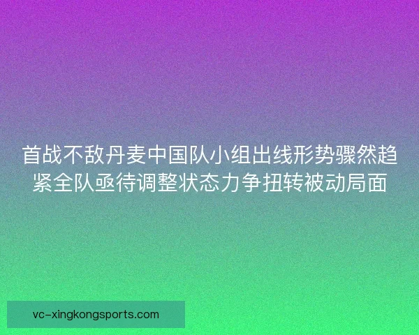 首战不敌丹麦中国队小组出线形势骤然趋紧全队亟待调整状态力争扭转被动局面
