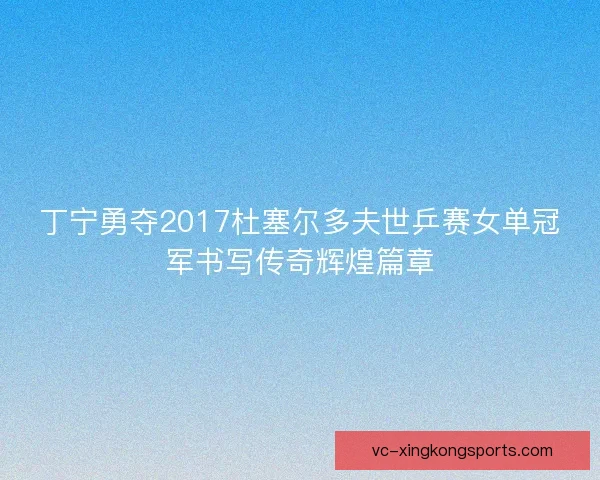 丁宁勇夺2017杜塞尔多夫世乒赛女单冠军书写传奇辉煌篇章