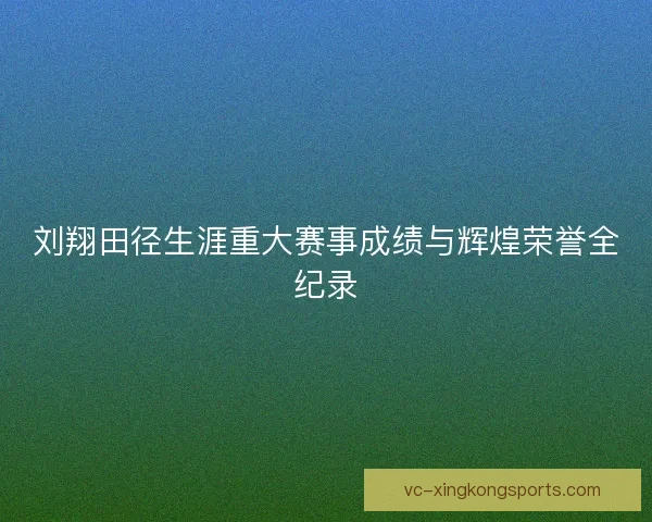 刘翔田径生涯重大赛事成绩与辉煌荣誉全纪录