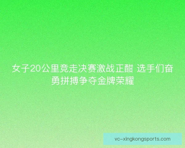 女子20公里竞走决赛激战正酣 选手们奋勇拼搏争夺金牌荣耀