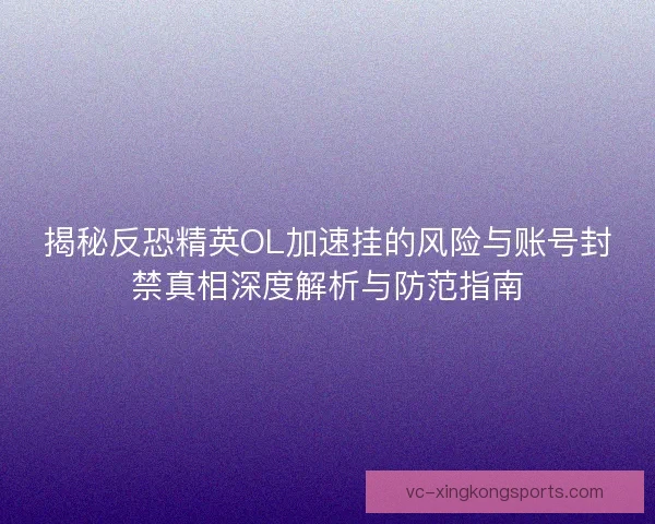 揭秘反恐精英OL加速挂的风险与账号封禁真相深度解析与防范指南